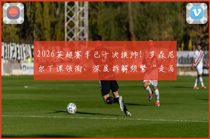 2026英超赛季已十次换帅！罗森尼尔下课领衔，深度拆解频繁“走马换将”的背后真相与球队影响