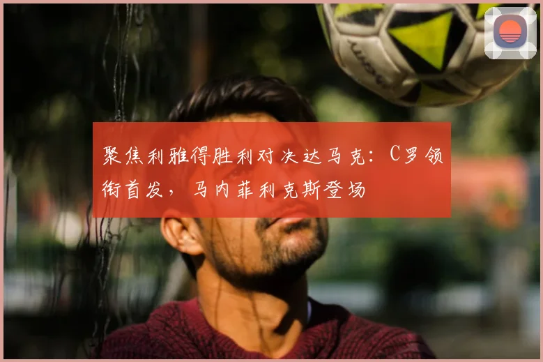 聚焦利雅得胜利对决达马克:C罗领衔首发,马内菲利克斯登场