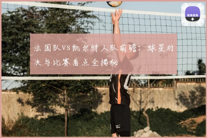 法国队vs凯尔特人队前瞻：球星对决与比赛看点全揭秘