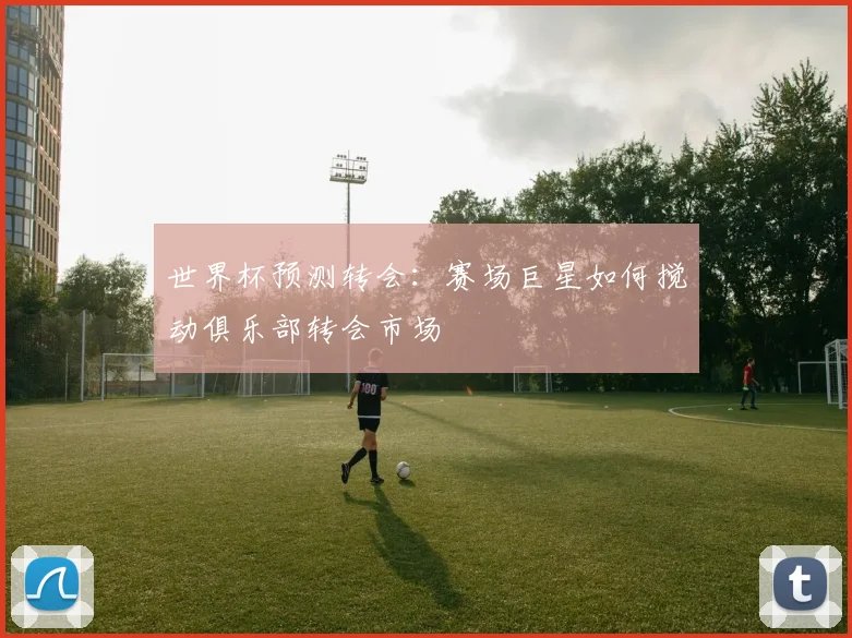 世界杯预测转会:赛场巨星如何搅动俱乐部转会市场