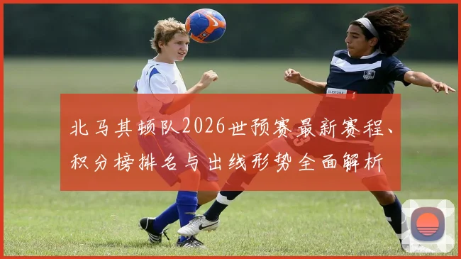 北马其顿队2026世预赛最新赛程、积分榜排名与出线形势全面解析