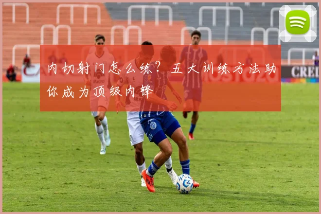 内切射门怎么练？五大训练方法助你成为顶级内锋