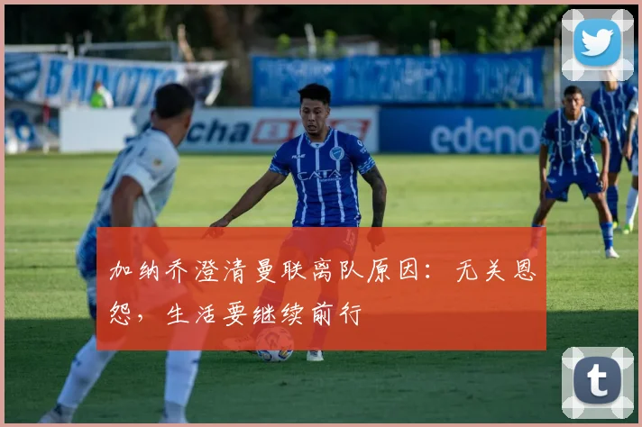 加纳乔澄清曼联离队原因：无关恩怨，生活要继续前行